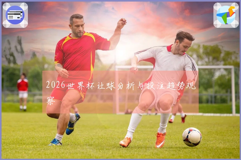 2026世界杯让球分析与投注趋势观察