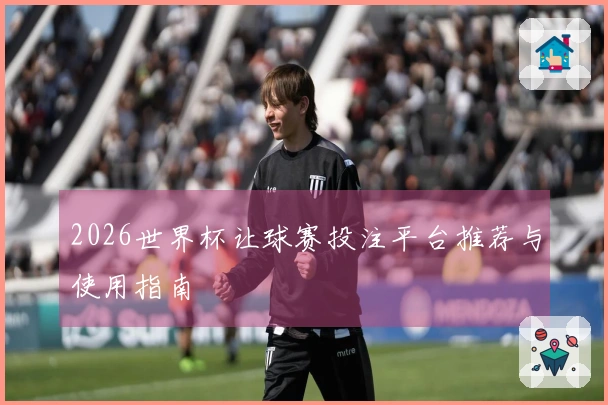 2026世界杯让球赛投注平台推荐与使用指南